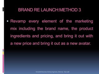 BRAND RE LAUNCH:METHOD 3
 Revamp every element of the marketing
mix including the brand name, the product
ingredients and pricing, and bring it out with
a new price and bring it out as a new avatar.
Versatile Business School, Egmore, Chennai - 600 008
 