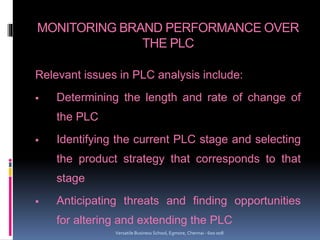 MONITORING BRAND PERFORMANCE OVER
THE PLC
Relevant issues in PLC analysis include:
 Determining the length and rate of change of
the PLC
 Identifying the current PLC stage and selecting
the product strategy that corresponds to that
stage
 Anticipating threats and finding opportunities
for altering and extending the PLC
Versatile Business School, Egmore, Chennai - 600 008
 