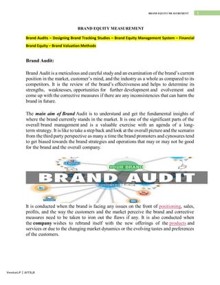 1
BRAND EQUITY MEASUREMENT
Venkat.P | AITS,R
BRAND EQUITY MEASUREMENT
Brand Audits – Designing Brand Tracking Studies – Brand Equity Management System – Financial
Brand Equity – Brand Valuation Methods
Brand Audit:
Brand Audit is a meticulous and careful study and an examination of the brand’s current
position in the market, customer’s mind, and the industry as a whole as compared to its
competitors. It is the review of the brand’s effectiveness and helps to determine its
strengths, weaknesses, opportunities for further development and evolvement and
come up with the corrective measures if there are any inconsistencies that can harm the
brand in future.
The main aim of Brand Audit is to understand and get the fundamental insights of
where the brand currently stands in the market. It is one of the significant parts of the
overall brand management and is a valuable exercise with an agenda of a long-
term strategy. It is like to take a step back and look at the overall picture and the scenario
from the third party perspective as many a time the brand promoters and cynosures tend
to get biased towards the brand strategies and operations that may or may not be good
for the brand and the overall company.
It is conducted when the brand is facing any issues on the front of positioning, sales,
profits, and the way the customers and the market perceive the brand and corrective
measures need to be taken to iron out the flaws if any. It is also conducted when
the company wishes to rebrand itself with the new offerings of the products and
services or due to the changing market dynamics or the evolving tastes and preferences
of the customers.
 