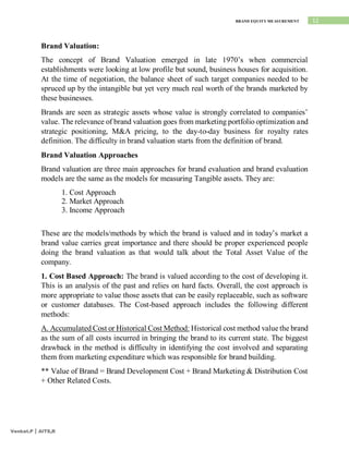 12
BRAND EQUITY MEASUREMENT
Venkat.P | AITS,R
Brand Valuation:
The concept of Brand Valuation emerged in late 1970’s when commercial
establishments were looking at low profile but sound, business houses for acquisition.
At the time of negotiation, the balance sheet of such target companies needed to be
spruced up by the intangible but yet very much real worth of the brands marketed by
these businesses.
Brands are seen as strategic assets whose value is strongly correlated to companies’
value. The relevance of brand valuation goes from marketing portfolio optimization and
strategic positioning, M&A pricing, to the day-to-day business for royalty rates
definition. The difficulty in brand valuation starts from the definition of brand.
Brand Valuation Approaches
Brand valuation are three main approaches for brand evaluation and brand evaluation
models are the same as the models for measuring Tangible assets. They are:
1. Cost Approach
2. Market Approach
3. Income Approach
These are the models/methods by which the brand is valued and in today’s market a
brand value carries great importance and there should be proper experienced people
doing the brand valuation as that would talk about the Total Asset Value of the
company.
1. Cost Based Approach: The brand is valued according to the cost of developing it.
This is an analysis of the past and relies on hard facts. Overall, the cost approach is
more appropriate to value those assets that can be easily replaceable, such as software
or customer databases. The Cost-based approach includes the following different
methods:
A. Accumulated Cost or Historical Cost Method: Historical cost method value the brand
as the sum of all costs incurred in bringing the brand to its current state. The biggest
drawback in the method is difficulty in identifying the cost involved and separating
them from marketing expenditure which was responsible for brand building.
** Value of Brand = Brand Development Cost + Brand Marketing & Distribution Cost
+ Other Related Costs.
 