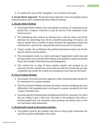 15
BRAND EQUITY MEASUREMENT
Venkat.P | AITS,R
 It would be the value of the "intangibles" one of which is the brand.
3. Income Based Approach: The Income-based Approach is the most popular among
financial analysts and it comprehends many different methods.
A. Royalty Relief Method:
 The Royalty Relief method is the most popular in practice. It is premised on the
royalty that a company would have to pay for the use of the trademark if they
had to license it.
 The methodology that needs to be followed here is that the valuer must firstly
determine the underlining base for the calculation (percentage of turnover, net
sales or another base, or number of units), determine the appropriate royalty rate
and determine a growth rate, expected life and discount rate for the brand.
 Valuers usually rely on databases that publish international royalty rates for the
specific industry and the product.
 This investigation results in a variety and range of appropriate royalty rates and
the final royalty rate is decided after looking at the qualitative aspects around the
brand, like strength of the brand team and management.
 This method has an edge of being industry specific and accepted by tax
authorities but this method loses out as there are really few brands that are truly
comparable and usually the royalty rate encompasses more than just the brand.
B. Price Premium Method:
 The premise of the price premium approach is that a branded product should sell
for a premium over a generic product.
 The Price Premium Method calculates the brand value by multiplying the price
differential of the branded product with respect to a generic product by the total
volume of branded sales.
 It assumes that the brand generates an additional benefit for consumers, for which
they are willing to pay a little extra. The fault in this method is that where a
branded product does not command a price premium, the benefit arises on the
cost and market share dimensions.
C. Brand Equity based on discounted cash flow:
 The problem faced by this method is the same as when trying to determine the
cash flows (profit) attributable to the brand.
 