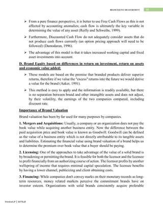 16
BRAND EQUITY MEASUREMENT
Venkat.P | AITS,R
 From a pure finance perspective, it is better to use Free Cash Flows as this is not
affected by accounting anomalies; cash flow is ultimately the key variable in
determining the value of any asset (Reilly and Schweihs, 1999).
 Furthermore, Discounted Cash Flow do not adequately consider assets that do
not produce cash flows currently (an option pricing approach will need to be
followed) (Damodaran, 1996).
 The advantage of this model is that it takes increased working capital and fixed
asset investments into account.
D. Brand Equity based on differences in return on investment, return on assets
and economic value added:
 These models are based on the premise that branded products deliver superior
returns, therefore if we value the "excess" returns into the future we would derive
a value for the brand (Aaker, 1991).
 This method is easy to apply and the information is readily available, but there
is no separation between brand and other intangible assets and does not adjust,
by their volatility, the earnings of the two companies compared, including
discount rate.
Importance of Brand Valuation
Brand valuation has been by far used for many purposes by companies.
1. Mergers and Acquisitions: Usually, a company or an organization does not pay the
book value while acquiring another business entity. Now the difference between the
paid acquisition price and book value is known as Goodwill. Goodwill can be defined
as the value of a business entity which is not directly attributable to its tangible assets
and liabilities. Estimating the financial value using brand valuation of a brand helps us
to determine the premium over book value that a buyer should be paying.
2. Licensing: One of the approaches to take advantage of the value of a solid brand is
by broadening or permitting the brand. It is feasible for both the licensor and the licensee
to profit financially from an authorizing course of action. The licensor profits by another
wellspring of income that requires minimal capital speculation. The licensee benefits
by having a lower channel, publicizing and client obtaining costs.
3. Financing: While companies don't convey marks on their monetary records as long-
term resources, money related markets perceive the commitment brands have on
investor esteem. Organizations with solid brands consistently acquire preferable
 