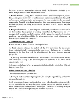 17
BRAND EQUITY MEASUREMENT
Venkat.P | AITS,R
budgetary terms over organizations with poor brands. The higher the estimation of the
brand through brand valuation, the better the terms.
4. Brand Reviews: Usually, brand investment reviews entail the comparison, across
brands and against competitors of hard measures, such as sales and market share, and
soft measures, such as reputation and awareness. For some brands, it is also important
to determine financial value. Brand valuations allow companies to gauge their return
on brand investment and to develop appropriate investment strategies across a portfolio
of brands.
5. Budget Allocations: The marketing mix is utilized by advertisers who must settle
on choices about the assignment of spending plan and assets. Organizations can now
more precisely gauge the blend of promoting vehicles required to expand both spending
proficiency and advertising viability. For a few organizations, brand valuations are a
basic component of the marketing mix.
Advantages of Brand Valuation
Certain benefits of Brand Valuation for companies are:
1. Brand valuation changes the outlook of the firm and makes the executive's
frameworks that initially recognize and afterward measure the key drivers of brand an
incentive in the firm, from both the advertising and the money (investor esteem)
perspective.
2. It builds up the frameworks that catch a past filled with these brand esteem drivers
and hence loans validity to the valuation procedure sometime in the future while
decreasing the cost.
3. It empowers the brand to be overseen against indistinguishable criteria from different
interests in the firm.
Disadvantages of Brand Valuation
The drawbacks of brand Valuation are:
1. Nearly all models don't meet prerequisites, for example, dependability, undeniable
nature and objectivity.
2. All buyer situated models don't think about money related qualities and accordingly
are not appropriate for merger and securing, outside announcing, spending arranging,
brand authorizing and encroachment of brand rights. Conversely, all monetary arranged
models don't consider brand planning and brand the executives.
 