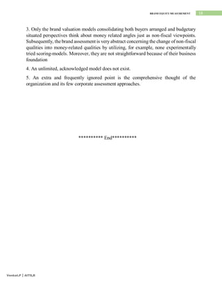 18
BRAND EQUITY MEASUREMENT
Venkat.P | AITS,R
3. Only the brand valuation models consolidating both buyers arranged and budgetary
situated perspectives think about money related angles just as non-fiscal viewpoints.
Subsequently, the brand assessment is very abstract concerning the change of non-fiscal
qualities into money-related qualities by utilizing, for example, none experimentally
tried scoring-models. Moreover, they are not straightforward because of their business
foundation
4. An unlimited, acknowledged model does not exist.
5. An extra and frequently ignored point is the comprehensive thought of the
organization and its few corporate assessment approaches.
********** End**********
 