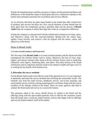 3
BRAND EQUITY MEASUREMENT
Venkat.P | AITS,R
It helps the brand promoters and the cynosures to figure out the potential attributes and
differences of the brand that makes it stand apart and carve a distinctive identity in the
market and command a premium for its products and services offered.
As we all know that there are quite many brands in the market that offer similar lines
of products and services but there are a few crucial elements of some brands that set
them apart from the competition giving a potential edge and the process of Brand
Audit helps the company to define that edge that works as a competitive difference.
It helps the company to rebrand itself with the refined and revalued set of values, ethos,
and objectives along with the renewed corporate identity with the catchy logo,
tagline, vision, mission, and creative’s that are aligned with the nature, values, and
objectives of the brand.
Steps in Brand Audit:
1. Create a brand summary and framework
The first step of the Brand Audit is to create a brand summary and the framework that
encompasses the intrinsic factors such as values, objectives, the tone of voice, logo,
tagline, and mascot amongst other along with the extrinsic factors such as marketing
collaterals, sales figures, marketing plans, and others. The entire history of the brand
architecture and its important elements needs to be studied in depth and figure out if it
is working for the benefit of the brand or not.
2. Determine the survey methods
For the Brand Audit results to be effective and of the optimum level, it is very important
to determine and select the survey methods that will bring the measurable results. The
methods vary from the email surveys, telephonic surveys, one-to-one meetings, and
social media surveys with the existing and prospective customers along with the crucial
members of the industry related to the brand. There are many agencies that help to
conduct the brand audit and survey in a successful manner.
The questions asked in the survey should always be related to the brand and the
offerings along with the open-ended questions such as what do the customers expect
from the brand, does it need any improvisations, and are they happy with its offerings
and way the brand conducts itself in the market.
 