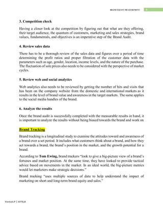 4
BRAND EQUITY MEASUREMENT
Venkat.P | AITS,R
3. Competition check
Having a closer look at the competition by figuring out that what are they offering,
their target audience, the quantum of customers, marketing and sales strategies, brand
values, fundamentals, and objectives is an imperative step of the Brand Audit.
4. Review sales data
There has to be a thorough review of the sales data and figures over a period of time
determining the profit ratios and proper filtration of the customer data with the
parameters such as age, gender, location, income levels, and the nature of the purchase.
The fluctuation of sale prices also needs to be considered with the perspective of market
cycles.
5. Review web and social analytics
Web analytics also needs to be reviewed by getting the number of hits and visits that
has been on the company website from the domestic and international markets as it
results in the level of brand value and awareness in the target markets. The same applies
to the social media handles of the brand.
6. Analyze the results
Once the brand audit is successfully completed with the measurable results in hand, it
is important to analyze the results without being biased towards the brand and work on
Brand Tracking
Brand tracking is a longitudinal study to examine the attitudes toward and awareness of
a brand over a set period. It includes what customers think about a brand, and how they
act towards a brand, the brand’s position in the market, and the growth potential for a
brand.
According to Tom Ewing, brand trackers “look to give a big-picture view of a brand’s
fortunes and market position. At the same time, they have looked to provide tactical
advice based on movements in the market. In an ideal world, the big-picture metrics
would let marketers make strategic decisions.”
Brand tracking “uses multiple sources of data to help understand the impact of
marketing on short and long-term brand equity and sales.”
 