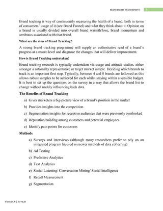 5
BRAND EQUITY MEASUREMENT
Venkat.P | AITS,R
Brand tracking is way of continuously measuring the health of a brand, both in terms
of consumers’ usage of it (see Brand Funnel) and what they think about it. Opinion on
a brand is usually divided into overall brand warmth/love, brand momentum and
attributes associated with that brand.
What are the aims of Brand Tracking?
A strong brand tracking programme will supply an authoritative read of a brand’s
progress at a macro level and diagnose the changes that will deliver improvement.
How is Brand Tracking undertaken?
Brand tracking research is typically undertaken via usage and attitude studies, either
amongst a nationally representative or target market sample. Deciding which brands to
track is an important first step. Typically, between 4 and 8 brands are followed as this
allows robust samples to be achieved for each whilst staying within a sensible budget.
It is best to set up the questions on the survey in a way that allows the brand list to
change without unduly influencing back data.
The Benefits of Brand Tracking
a) Gives marketers a big-picture view of a brand’s position in the market
b) Provides insights into the competition
c) Segmentation insights for receptive audiences that were previously overlooked
d) Reputation building among customers and potential employees
e) Identify pain points for customers
Methods
a) Surveys and interviews (although many researchers prefer to rely on an
integrated program focused on newer methods of data collecting)
b) Ad Testing
c) Predictive Analytics
d) Text Analytics
e) Social Listening/ Conversation Mining/ Social Intelligence
f) Recall Measurement
g) Segmentation
 