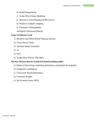 6
BRAND EQUITY MEASUREMENT
Venkat.P | AITS,R
h) Brand Interpretation
i) Trade-Off or Choice Modeling
j) Interactive Voice Response (IVR) surveys
k) Predictive analytics mapping
l) Experience Ethnographies
m) Digital Clickstream Patterns
Types of Software Used
1) Domestic and Global Brand Tracking software
2) Voxco Survey Tools
3) real-time market simulators
4) AI
5) NLP
6) Insight News Service (The Hub)
The Key Metrics that are tracked in brand tracking studies
a) Impact of advertising, marketing, promotions, and product development
b) Competitive intelligence
c) Conversion funnel performance
d) Consumer Insights
e) Net Promoter Score (NPS)
 