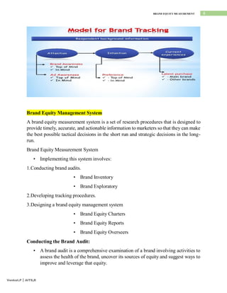 8
BRAND EQUITY MEASUREMENT
Venkat.P | AITS,R
Brand Equity Management System
A brand equity measurement system is a set of research procedures that is designed to
provide timely, accurate, and actionable information to marketers so that they can make
the best possible tactical decisions in the short run and strategic decisions in the long-
run.
Brand Equity Measurement System
• Implementing this system involves:
1.Conducting brand audits.
• Brand Inventory
• Brand Exploratory
2.Developing tracking procedures.
3.Designing a brand equity management system
• Brand Equity Charters
• Brand Equity Reports
• Brand Equity Overseers
Conducting the Brand Audit:
• A brand audit is a comprehensive examination of a brand involving activities to
assess the health of the brand, uncover its sources of equity and suggest ways to
improve and leverage that equity.
 