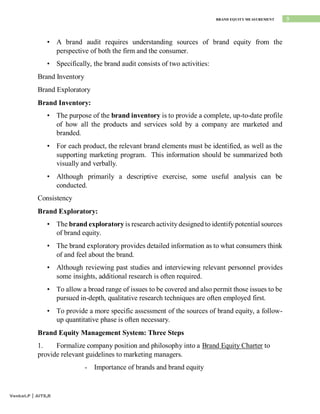 9
BRAND EQUITY MEASUREMENT
Venkat.P | AITS,R
• A brand audit requires understanding sources of brand equity from the
perspective of both the firm and the consumer.
• Specifically, the brand audit consists of two activities:
Brand Inventory
Brand Exploratory
Brand Inventory:
• The purpose of the brand inventory is to provide a complete, up-to-date profile
of how all the products and services sold by a company are marketed and
branded.
• For each product, the relevant brand elements must be identified, as well as the
supporting marketing program. This information should be summarized both
visually and verbally.
• Although primarily a descriptive exercise, some useful analysis can be
conducted.
Consistency
Brand Exploratory:
• The brand exploratory is research activity designed to identify potential sources
of brand equity.
• The brand exploratory provides detailed information as to what consumers think
of and feel about the brand.
• Although reviewing past studies and interviewing relevant personnel provides
some insights, additional research is often required.
• To allow a broad range of issues to be covered and also permit those issues to be
pursued in-depth, qualitative research techniques are often employed first.
• To provide a more specific assessment of the sources of brand equity, a follow-
up quantitative phase is often necessary.
Brand Equity Management System: Three Steps
1. Formalize company position and philosophy into a Brand Equity Charter to
provide relevant guidelines to marketing managers.
- Importance of brands and brand equity
 