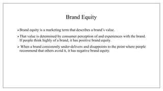 Brand Equity
Brand equity is a marketing term that describes a brand’s value.
That value is determined by consumer perception of and experiences with the brand.
If people think highly of a brand, it has positive brand equity.
 When a brand consistently under-delivers and disappoints to the point where people
recommend that others avoid it, it has negative brand equity.
 