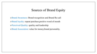 Sources of Brand Equity
Brand Awareness: Brand recognition and Brand Re-call
Brand loyalty: repeat purchase,positive word of mouth
Perceived Quality: quality and leadership
Brand Association: value for money,brand personality.
 