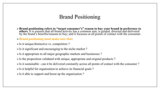 Brand Positioning
Brand positioning refers to “target consumer’s” reason to buy your brand in preference to
others. It is ensures that all brand activity has a common aim; is guided, directed and delivered
by the brand’s benefits/reasons to buy; and it focusses at all points of contact with the consumer.
 Brand positioning must make sure that:
 Is it unique/distinctive vs. competitors ?
Is it significant and encouraging to the niche market ?
 Is it appropriate to all major geographic markets and businesses ?
 Is the proposition validated with unique, appropriate and original products ?
 Is it sustainable - can it be delivered constantly across all points of contact with the consumer ?
Is it helpful for organization to achieve its financial goals ?
 Is it able to support and boost up the organization ?
 