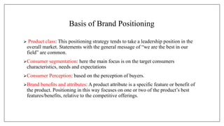 Basis of Brand Positioning
 Product class: This positioning strategy tends to take a leadership position in the
overall market. Statements with the general message of “we are the best in our
field” are common.
Consumer segmentation: here the main focus is on the target consumers
characteristics, needs and expectations
Consumer Perception: based on the perception of buyers.
Brand benefits and attributes: A product attribute is a specific feature or benefit of
the product. Positioning in this way focuses on one or two of the product’s best
features/benefits, relative to the competitive offerings.
 