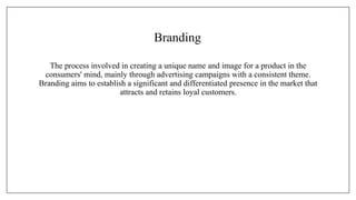 Branding
The process involved in creating a unique name and image for a product in the
consumers' mind, mainly through advertising campaigns with a consistent theme.
Branding aims to establish a significant and differentiated presence in the market that
attracts and retains loyal customers.
 