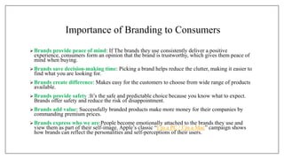 Importance of Branding to Consumers
Brands provide peace of mind: If The brands they use consistently deliver a positive
experience, consumers form an opinion that the brand is trustworthy, which gives them peace of
mind when buying.
 Brands save decision-making time: Picking a brand helps reduce the clutter, making it easier to
find what you are looking for.
 Brands create difference: Makes easy for the customers to choose from wide range of products
available.
 Brands provide safety :It’s the safe and predictable choice because you know what to expect.
Brands offer safety and reduce the risk of disappointment.
 Brands add value: Successfully branded products make more money for their companies by
commanding premium prices.
Brands express who we are:People become emotionally attached to the brands they use and
view them as part of their self-image. Apple’s classic “I’m a PC / I’m a Mac” campaign shows
how brands can reflect the personalities and self-perceptions of their users.
 