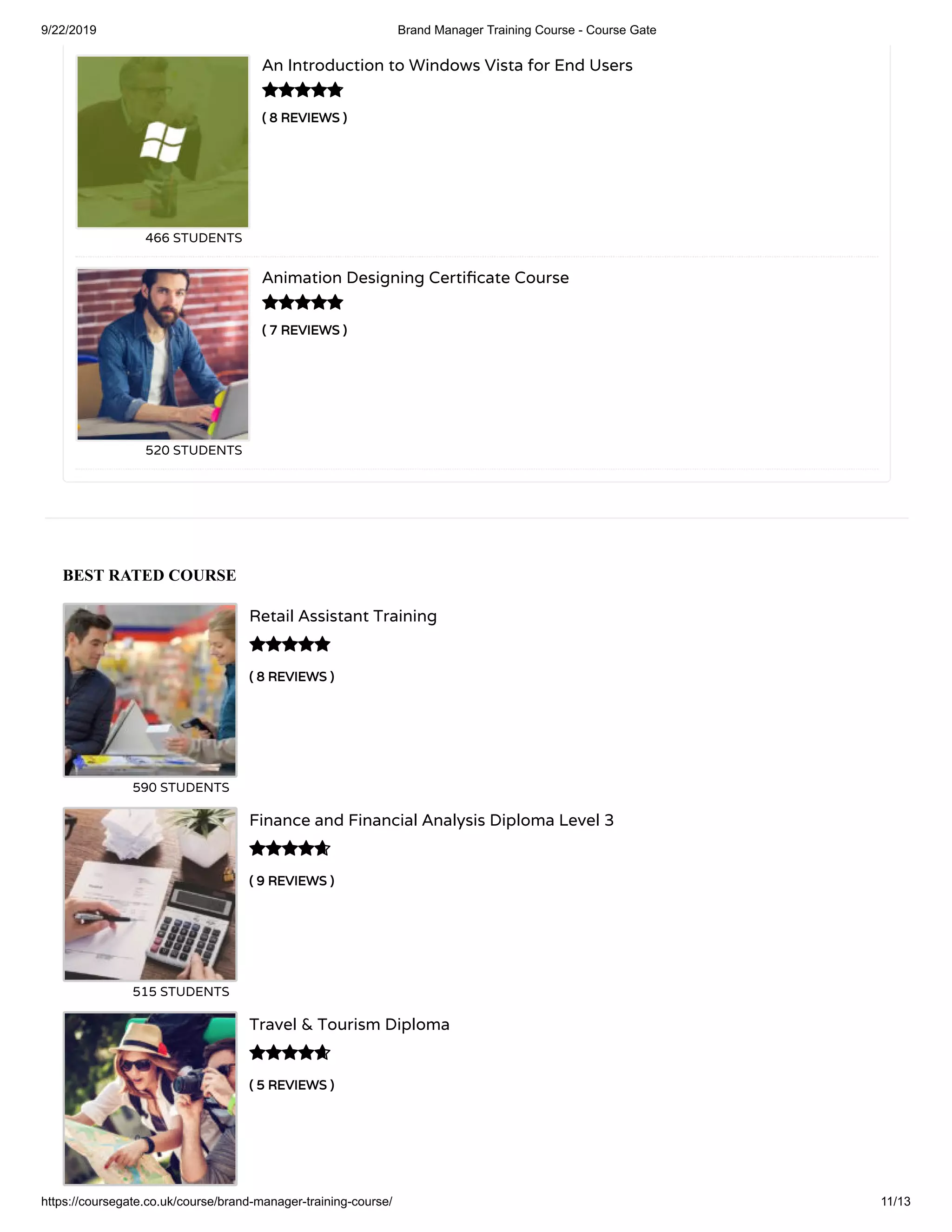 9/22/2019 Brand Manager Training Course - Course Gate
https://coursegate.co.uk/course/brand-manager-training-course/ 11/13
BEST RATED COURSE
( 8 REVIEWS )
Retail Assistant Training
590 STUDENTS

( 9 REVIEWS )
Finance and Financial Analysis Diploma Level 3
515 STUDENTS

( 5 REVIEWS )
Travel & Tourism Diploma

( 8 REVIEWS )
An Introduction to Windows Vista for End Users
466 STUDENTS
( 7 REVIEWS )
Animation Designing Certi cate Course
520 STUDENTS


 