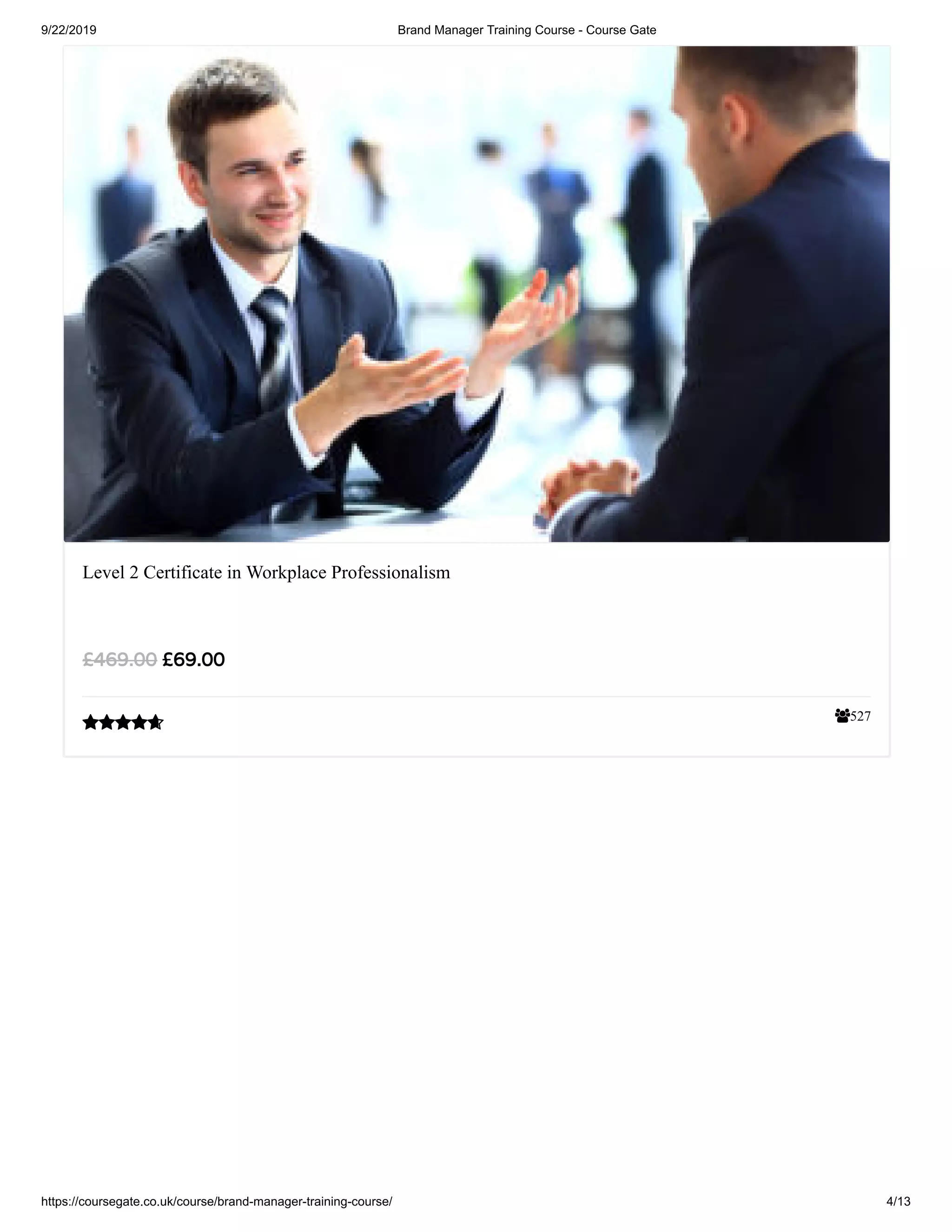 9/22/2019 Brand Manager Training Course - Course Gate
https://coursegate.co.uk/course/brand-manager-training-course/ 4/13
527
Level 2 Certificate in Workplace Professionalism
£69.00£469.00

 