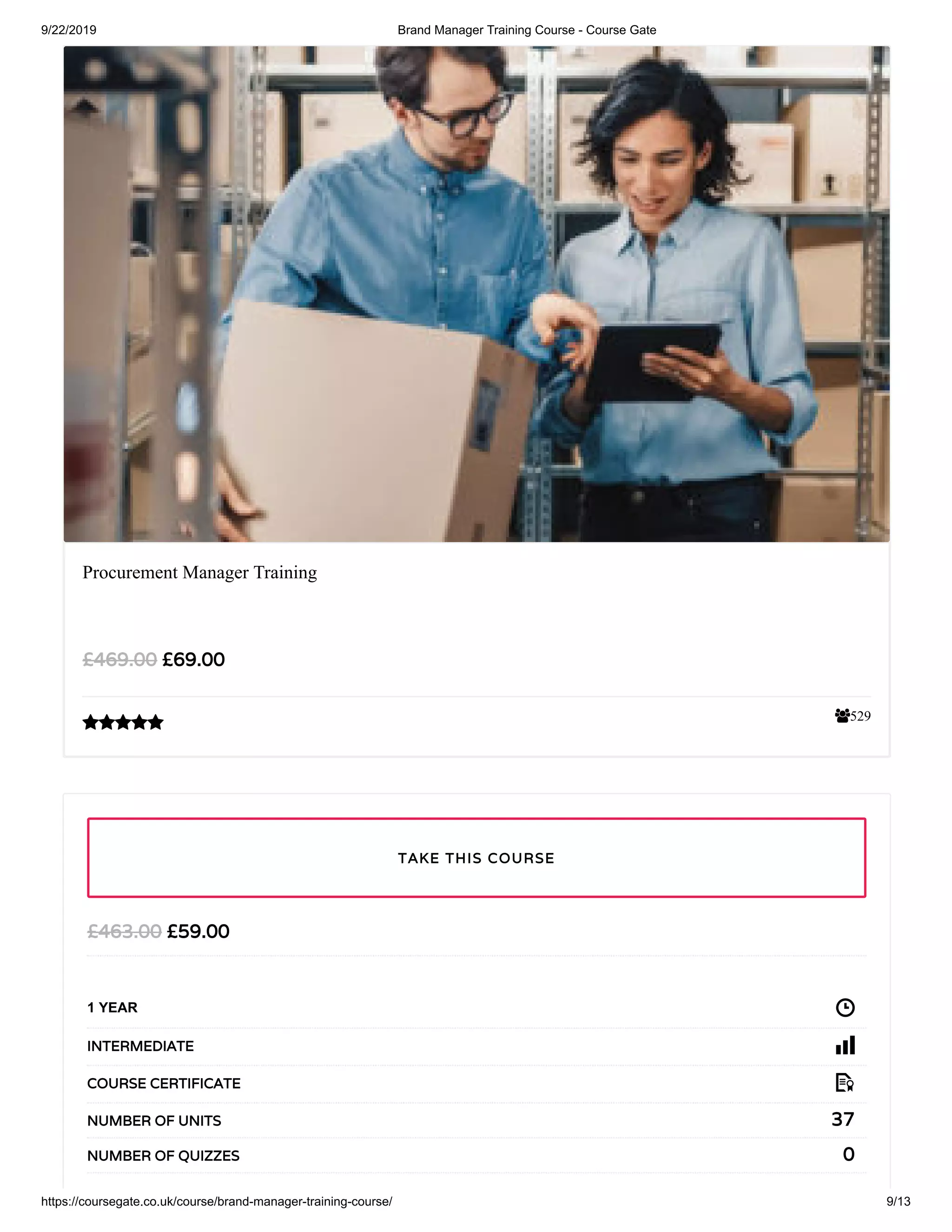 9/22/2019 Brand Manager Training Course - Course Gate
https://coursegate.co.uk/course/brand-manager-training-course/ 9/13
529
Procurement Manager Training
£69.00£469.00

£59.00£463.00
1 YEAR
INTERMEDIATE
COURSE CERTIFICATE
37NUMBER OF UNITS
0NUMBER OF QUIZZES
TAKE THIS COURSE
 