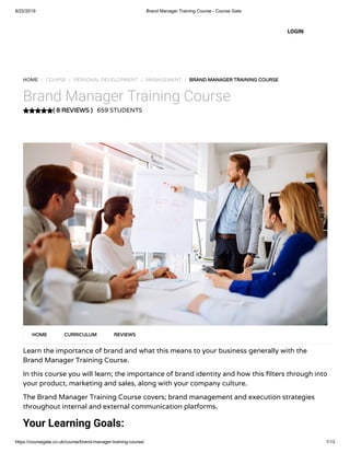 9/22/2019 Brand Manager Training Course - Course Gate
https://coursegate.co.uk/course/brand-manager-training-course/ 1/13
( 8 REVIEWS )
HOME / COURSE / PERSONAL DEVELOPMENT / MANAGEMENT / BRAND MANAGER TRAINING COURSE
Brand Manager Training Course
659 STUDENTS
Learn the importance of brand and what this means to your business generally with the
Brand Manager Training Course.
In this course you will learn; the importance of brand identity and how this lters through into
your product, marketing and sales, along with your company culture. 
The Brand Manager Training Course covers; brand management and execution strategies
throughout internal and external communication platforms.
Your Learning Goals:
HOME CURRICULUM REVIEWS
LOGIN
 