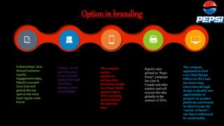 Option in branding
Content for the
past four years,
Coca Cola had
retained this spot
with Pepsi
playing a close
second fiddle.
In Brand Keys’ 21st
Annual Customer
Loyalty
Engagement Index,
PepsiCo usurped
Coca Cola and
gained the top
spot as the most
loyal regular soda
brand.
The company
spent a
significant
portion of its
marketing budget
on a Super Bowl
sponsorship in
2015, including
sponsorship of
the half time
show.
PepsiCo also
piloted its “Pepsi
Emoji” campaign
last year in
Canada and other
markets and will
execute this idea
globally in the
summer of 2016.
The company
appointed its first
ever Chief Design
Officer in 2012 and
has been using
innovation through
design to identify new
opportunities to
promote its product
platforms and brands
in what it terms the
“society of future”,
one that is influenced
by social media.
 