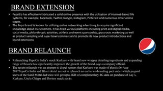 BRAND EXTENSION
• PepsiCo has effectively fabricated a solid online presence with the utilization of internet-based life
systems, for example, Facebook, Twitter, Google, Instagram, Pinterest and numerous other online
stages.
• The Pepsi brand is known for utilizing online networking advertising to acquire significant
knowledge about its customers. It has tried various platforms including print and digital media,
social media, philanthropic activities, athletic and event sponsorship, grassroots marketing as well
as product sampling and super bowl commercials to promote its new product introductions and
brand extensions
BRAND RELAUNCH
• Relaunching PepsiCo India’s snack Kurkure with brand new wrapper detailing ingredients and expanding
range of flavors has significantly improved the growth of the brand, says a company official.
• The recent relaunch was an attempt to dispel rumors that Kurkure was made of plastic.06-Aug-
2017PepsiCo India and Bharti Airtel are set to relaunch an earlier co-branding pact under which prepaid
users of the Sunil Mittal-led telco will get upto 2GB of complimentary 4G data on purchase of Lay’s,
Kurkure, Uncle Chipps and Doritos snack packs
 