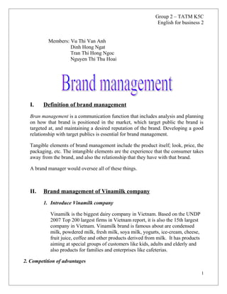 Group 2 – TATM K5C
English for business 2
Members: Vu Thi Van Anh
Dinh Hong Ngat
Tran Thi Hong Ngoc
Nguyen Thi Thu Hoai

I.

Definition of brand management

Bran management is a communication function that includes analysis and planning
on how that brand is positioned in the market, which target public the brand is
targeted at, and maintaining a desired reputation of the brand. Developing a good
relationship with target publics is essential for brand management.
Tangible elements of brand management include the product itself; look, price, the
packaging, etc. The intangible elements are the experience that the consumer takes
away from the brand, and also the relationship that they have with that brand.
A brand manager would oversee all of these things.

II.

Brand management of Vinamilk company
1. Introduce Vinamilk company
Vinamilk is the biggest dairy company in Vietnam. Based on the UNDP
2007 Top 200 largest firms in Vietnam report, it is also the 15th largest
company in Vietnam. Vinamilk brand is famous about are condensed
milk, powdered milk, fresh milk, soya milk, yogurts, ice-cream, cheese,
fruit juice, coffee and other products derived from milk. It has products
aiming at special groups of customers like kids, adults and elderly and
also products for families and enterprises like cafeterias.

2. Competition of advantages
1

 