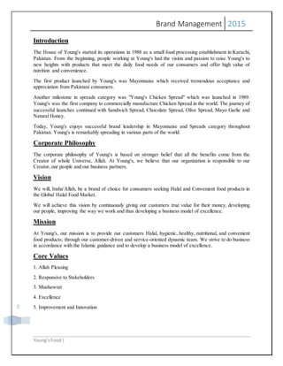 Brand Management 2015
Young’sFood |
2
Introduction
The House of Young's started its operations in 1988 as a small food processing establishment in Karachi,
Pakistan. From the beginning, people working at Young's had the vision and passion to raise Young's to
new heights with products that meet the daily food needs of our consumers and offer high value of
nutrition and convenience.
The first product launched by Young's was Mayonnaise which received tremendous acceptance and
appreciation from Pakistani consumers.
Another milestone in spreads category was "Young's Chicken Spread" which was launched in 1989.
Young's was the first company to commercially manufacture Chicken Spread in the world. The journey of
successful launches continued with Sandwich Spread, Chocolate Spread, Olive Spread, Mayo Garlic and
Natural Honey.
Today, Young's enjoys successful brand leadership in Mayonnaise and Spreads category throughout
Pakistan. Young's is remarkably spreading in various parts of the world.
Corporate Philosophy
The corporate philosophy of Young's is based on stronger belief that all the benefits come from the
Creator of whole Universe, Allah. At Young's, we believe that our organization is responsible to our
Creator, our people and our business partners.
Vision
We will, Insha'Allah, be a brand of choice for consumers seeking Halal and Convenient food products in
the Global Halal Food Market.
We will achieve this vision by continuously giving our customers true value for their money, developing
our people, improving the way we work and thus developing a business model of excellence.
Mission
At Young's, our mission is to provide our customers Halal, hygienic, healthy, nutritional, and convenient
food products; through our customer-driven and service-oriented dynamic team. We strive to do business
in accordance with the Islamic guidance and to develop a business model of excellence.
Core Values
1. Allah Pleasing
2. Responsive to Stakeholders
3. Mushawrat
4. Excellence
5. Improvement and Innovation
 
