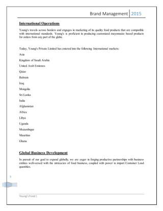 Brand Management 2015
Young’sFood |
3
International Operations
Young's travels across borders and engages in marketing of its quality food products that are compatible
with international standards. Young's is proficient in producing customized mayonnaise based products
for orders from any part of the globe.
Today, Young's Private Limited has entered into the following International markets:
Asia
Kingdom of Saudi Arabia
United Arab Emirates
Qatar
Bahrain
Iraq
Mongolia
Sri Lanka
India
Afghanistan
Africa
Libya
Uganda
Mozambique
Mauritius
Ghana
Global Business Development
In pursuit of our goal to expand globally, we are eager in forging productive partnerships with business
entities well-versed with the intricacies of food business, coupled with power to import Container Load
quantities.
 