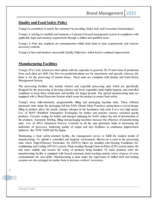 Brand Management 2015
Young’sFood |
4
Quality and Food Safety Policy
Young's is committed to satisfy the customers by providing Halal, Safe and Convenient food products.
Young's is striving to establish and maintain a Customer Focused management system in compliance with
applicable legal and statutory requirements through a skilled and qualified team.
Young's is Puts due emphasis on communication within food chain to state requirements and exercise
necessary controls.
Young's is Sets and monitors measurable Quality Objectives which lead to continual improvement.
Manufacturing Facilities
Young's (Pvt.) Ltd. maneuvers three plants with the capacities to generate 20, 10 and 6 tons of production
from each plant per shift. Our first two production plants are for mayonnaise and spreads, whereas, the
latter is for the processing of natural honey. These units are compliant with Quality and Food Safety
Management System.
The processing facilities also include chicken and vegetable processing units which are specifically
designed for the processing of dressing chicken and fresh vegetables under highly hygienic and controlled
conditions to keep them wholesome and healthy for longer periods. The spread manufacturing units are
equipped with a Metal Detection System which scans the product to assure food safety.
Young's owns fully-automatic, programmable filling and packaging machine units. These efficient
pneumatic units shape the packaging foil into SAPs (Stand Alone Pouches); giving them a curved design,
filling in product, place the nozzle, spurges nitrogen in the headspace and seals it at a very high speed.
Use of MAP (Modified Atmosphere Packaging) for bottles and pouches ensures sustained quality
products. Vacuum sealing for bottles and nitrogen splurging for SAPs reduce the risk of deterioration of
the products. Automatic labeling, filling and packaging machines increase the efficiency of manufacturing
units. Use of SPCs (Statistical Process Controls) in all the unit operations helps in increasing the
uniformity of processes, improving quality of output and also facilitates in continuous improvement
initiatives like TPM, TQM and Six Sigma.
Maintaining a food safety-oriented facility, the management serves to fulfill the modern trends of
manufacturing. To uphold a controlled and hygienic environment, filtered air is used in the processing
units where High-Efficiency Particulate Air (HEPA) filters are installed with Heating Ventilation Air-
conditioning and Cooling (HVAC) system. Plant washing through Clean-in-Place (CIP) system makes the
unit more reliable and assures the safety of products being handled. To make products safer the
manufacturing facility is equipped with hi-tech automatic hand washing stations where chances of cross
contamination are non-viable. Manufacturing is done under the supervision of skilled staff and training
sessions are also arranged on routine basis to increase workers' awareness.
 