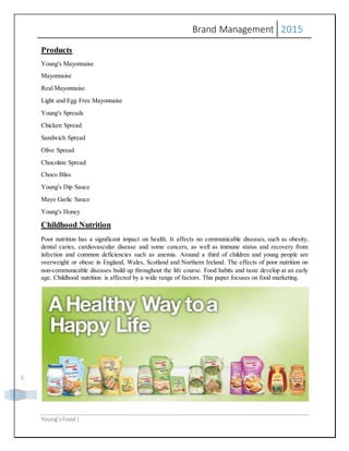 Brand Management 2015
Young’sFood |
5
Products
Young's Mayonnaise
Mayonnaise
Real Mayonnaise
Light and Egg Free Mayonnaise
Young's Spreads
Chicken Spread
Sandwich Spread
Olive Spread
Chocolate Spread
Choco Bliss
Young's Dip Sauce
Mayo Garlic Sauce
Young's Honey
Childhood Nutrition
Poor nutrition has a significant impact on health. It affects no communicable diseases, such as obesity,
dental caries, cardiovascular disease and some cancers, as well as immune status and recovery from
infection and common deficiencies such as anemia. Around a third of children and young people are
overweight or obese in England, Wales, Scotland and Northern Ireland. The effects of poor nutrition on
non-communicable diseases build up throughout the life course. Food habits and taste develop at an early
age. Childhood nutrition is affected by a wide range of factors. This paper focuses on food marketing.
 