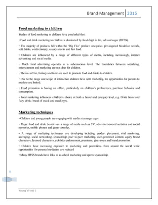 Brand Management 2015
Young’sFood |
8
Food marketing to children
Studies of food marketing to children have concluded that:
• Food and drink marketing to children is dominated by foods high in fat, salt and sugar (HFSS).
• The majority of products fall within the ‘Big Five’ product categories: pre-sugared breakfast cereals,
soft drinks, confectionery, savory snacks and fast food.
• Children are influenced by a range of different types of media, including, increasingly, internet
advertising and social media.
• Much food advertising operates at a subconscious level. The boundaries between socializing,
entertainment and marketing are not clear for children.
• Themes of fun, fantasy and taste are used to promote food and drinks to children.
• Due to the range and scope of interaction children have with marketing, the opportunities for parents to
mediate are limited.
• Food promotion is having an effect, particularly on children’s preferences, purchase behavior and
consumption.
• Food marketing influences children’s choice at both a brand and category level, e.g. Drink brand and
fizzy drink; brand of snack and snack type.
Marketing techniques
• Children and young people are engaging with media at younger ages.
• Major food and drink brands use a range of media such as TV, advertiser-owned websites and social
networks, mobile phones and game consoles.
• A range of marketing techniques are developing including, product placement, viral marketing,
averaging, social networking, sponsorship, peer to-peer marketing, user-generated content, equity brand
characters, licensed characters, celebrity endorsement, premiums, give-away and brand promotion.
• Children have increasing exposure to marketing and promotions from around the world while
opportunities for parental mediation are reduced
• Many HFSS brands have links to in-school marketing and sports sponsorship.
 