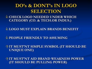DO’s & DONT’s IN LOGO SELECTION CHECK LOGO NEEDED UNDER WHICH CATEGORY (CO. & TECH.OR INDUS.)  LOGO MUST EXPLAIN BRANDS BENEFIT PEOPLE FRIENDLY TO ASSUMING IT MUST’NT SIMPLE SYMBOL (IT SHOULD BE UNIQUE ONE) IT MUST’NT AID BRAND WEAKNESS POWER (IT SHOULD BE PULLING POWER) 