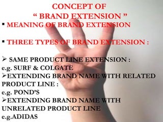 CONCEPT OF  “ BRAND EXTENSION ” MEANING OF BRAND EXTENSION THREE TYPES OF BRAND EXTENSION : SAME PRODUCT LINE EXTENSION : e.g. SURF & COLGATE EXTENDING BRAND NAME WITH RELATED PRODUCT LINE : e.g. POND’S EXTENDING BRAND NAME WITH UNRELATED PRODUCT LINE e.g.ADIDAS 