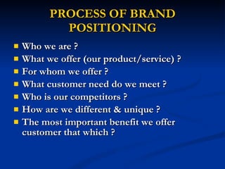 PROCESS OF BRAND POSITIONING Who we are ? What we offer (our product/service) ? For whom we offer ? What customer need do we meet ? Who is our competitors ? How are we different & unique ? The most important benefit we offer customer that which ? 