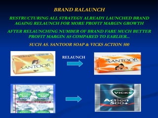 BRAND RALAUNCH RESTRUCTURING ALL STRATEGY ALREADY LAUNCHED BRAND AGAING RELAUNCH FOR MORE PROFIT MARGIN GROWTH AFTER RELAUNCHING NUMBER OF BRAND FARE MUCH BETTER PROFIT MARGIN AS COMPARED TO EARLIER... SUCH AS. SANTOOR SOAP & VICKS ACTION 500 RELAUNCH 