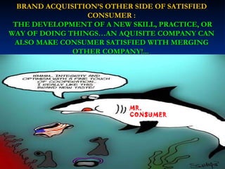 BRAND ACQUISITION’S OTHER SIDE OF SATISFIED CONSUMER : THE DEVELOPMENT OF A NEW SKILL, PRACTICE, OR WAY OF DOING THINGS…AN AQUISITE COMPANY CAN ALSO MAKE CONSUMER SATISFIED WITH MERGING OTHER COMPANY!...   MR. CONSUMER 