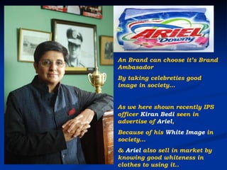 An Brand can choose it’s Brand Ambasador  By taking celebreties good image in society… As we here shown recently IPS officer  Kiran Bedi  seen in advertise of  Ariel , Because of his  White Image  in society… &  Ariel  also sell in market by knowing good whiteness in clothes to using it.. 