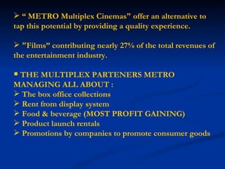 “  METRO Multiplex Cinemas" offer an alternative to tap this potential by providing a quality experience. "Films” contributing nearly 27% of the total revenues of the entertainment industry. THE MULTIPLEX PARTENERS METRO MANAGING ALL ABOUT : The box office collections Rent from display system  Food & beverage (MOST PROFIT GAINING) Product launch rentals Promotions by companies to promote consumer goods 