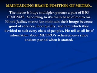 MAINTAINING BRAND POSITION OF METRO.. The metro is huge multiplex partner a part of BIG CINEMAS. According to it’s main head of metro mr. Ninad Jadhav metro just maintain their image because good of services, food quality, and rate which they devided to suit every class of peoples. He tell us all brief information about METRO’s acheivements since ancient period when it started. 