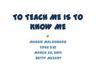TO TEACH ME IS TO
KNOW ME
Margie Maldonado
EDSU 532
March 30, 2014
Betty McEady
 