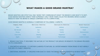 WHAT MAKES A GOOD BRAND MANTRA?
BRAND MANTRAS ARE EFFECTUAL ONLY WHEN THEY COMMUNICATE WHAT THE BRAND IS AND WHAT IT IS NOT.
GOOD BRAND MANTRAS DERIVE THEIR SUPREMACY ONLY FROM THEIR COLLECTIVE MEANING WHICH CLEARLY
INDICATE HOW THE BRAND IS UNIQUE COMPARED TO ITS COMPETITORS.
GOOD BRAND MANTRA IS NORMALLY COMPOSED OF FOLLOWING 3 ASPECTS.
1. BRAND FUNCTION: IT DESCRIBES THE NATURE OF THE PRODUCT OR SERVICE OR BENEFITS THE BRAND PROVIDES
TO ITS CONSUMERS.
2. DESCRIPTIVE MODIFIER : IT FURTHER CLARIFIES ITS NATURE. EX: ENTERTAINMENT FROM DISNEY IS NOT MERELY
FOR KIDS ITS FAMILY ORIENTED.
3. EMOTIONAL MODIFIER : IT SPECIFIES HOW EXACTLY DOES THE BRAND PROVIDE BENEFITS & IN WHAT WAYS.
Company Name Emotional Modifier Descriptive Modifier Brand Function
Nike Authentic Athletic Performance
Mc Donald Fun Family Food
Disney Fun Family Entertainment
Coca Cola Sharing Happiness Tasty
Apple Smart Technologic Listen to music
 
