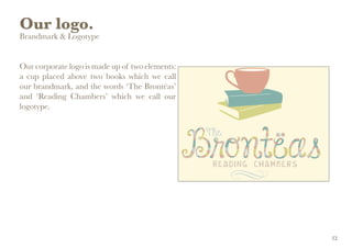 Our logo.
Brandmark & Logotype
Our corporate logo is made up of two elements:
a cup placed above two books which we call
our brandmark, and the words ‘The Brontëas’
and ‘Reading Chambers’ which we call our
logotype.
12
 