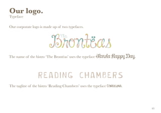Our logo.
Typeface
Our corporate logo is made up of two typefaces.
The name of the bistro ‘The Brontëas’ uses the typeface Janda Happy Day.
The tagline of the bistro ‘Reading Chambers’ uses the typeface Cordelina.
13
 