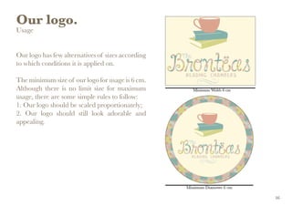Our logo.
Usage
Our logo has few alternatives of sizes according
to which conditions it is applied on.
The minimum size of our logo for usage is 6 cm.
Although there is no limit size for maximum
usage, there are some simple rules to follow:
1. Our logo should be scaled proportionately;
2. Our logo should still look adorable and
appealing.
16
 