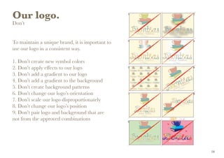 Our logo.
Don’t
To maintain a unique brand, it is important to
use our logo in a consistent way.
1. Don’t create new symbol colors
2. Don’t apply effects to our logo
3. Don’t add a gradient to our logo
4. Don’t add a gradient to the background
5. Don’t create background patterns
6. Don’t change our logo’s orientation
7. Don’t scale our logo disproportionately
8. Don’t change our logo’s position
9. Don’t pair logo and background that are 	
not from the approved combinations
18
 