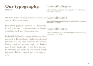 Our typography.
Primary
We have three primary typefaces which are
used in different situations.
Our third primary typeface is Baskerville.
It will give our communications a simple,
straightforward, and educational tone.
Baskerville is classified as transitional typeface
designed in Birmingham, England, positioned
between the old style typefaces of William
Caslon, and the modern styles of Bodoni
and Didot. Baskerville is the best typeface
to represent the theme of our brand, which
juxtaposes British colonial and contemporary
style.
Baskerville, Regular
AaBbCcDdEeFfGgHhIiJjKkLlMmNnOoPpQqRrSsTtUuVvWwXxYyZz
1234567890 (.,:;?!£$&@*)
Baskerville, Bold
AaBbCcDdEeFfGgHhIiJjKkLlMmNnOoPpQqRrSsTtUuVvWwXxYyZz
1234567890 (.,:;?!£$&@*)
Baskerville, Italic
AaBbCcDdEeFfGgHhIiJjKkLlMmNnOoPpQqRrSsTtUuVvWwXxYyZz
1234567890 (.,:;?!£$&@*)
26
 