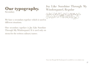 Our typography.
Secondary
We have a secondary typeface which is used in
different situations.
Our secondary typeface is Joy Like Sunshine
Through My Windowpanel. It is used only on
menu for the written culinary names.
Joy Like Sunshine Through My
Windowpanel, Regular
AaBbCcDdEeFfGgHhIiJjKkLlMmNnOo
PpQqRrSsTtUuVvWwXxYyZz
Notes: JoyThrough MyWindowpanel is available on www.dafont.com
27
 