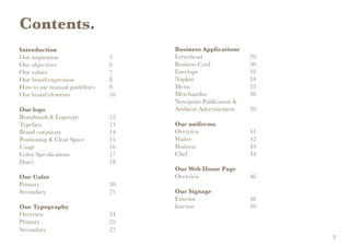 Contents.
Introduction
Our inspiration				5
Our objectives				6
Our values					7
Our brand expression			 8
How to use manual guidelines	 9
Our brand elements			 10
Our logo
Brandmark & Logotype			 12
Typeface					13
Brand variations				14
Positioning & Clear Space		 15
Usage					16
Color Specifications			 17
Don’t						18
Our Color
Primary					20
Secondary					21
Our Typography
Overview					24
Primary					25
Secondary					27
Business Applications
Letterhead				29
Business Card			30
Envelope				32
Napkin				34
Menu				35
Merchandise			38
Newsprint Publication &
Ambient Advertisement		 39
Our uniforms
Overview				41
Waiter				42
Waitress				43
Chef					44
Our Web Home Page
Overview				46
Our Signage
Exterior				48
Interior				49
3
 