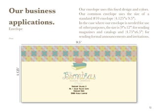 Our business
applications.
Envelope
(Front)
Our envelope uses this fixed design and colors.
Our common envelope uses the size of a
standard #10 envelope (4.125"x 9.5").
In the case where our envelope is needed for use
of otherpurposes,thesizeis(9"x12")forsending
magazines and catalogs and (4.75"x6.5") for
sending formal announcements and invitations.
32
 